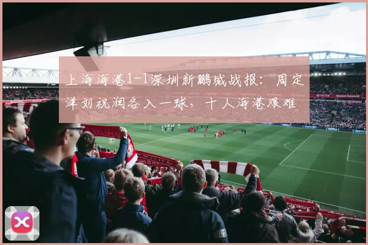 上海海港1-1深圳新鹏城战报:周定洋刘祝润各入一球,十人海港艰难守住主场平局