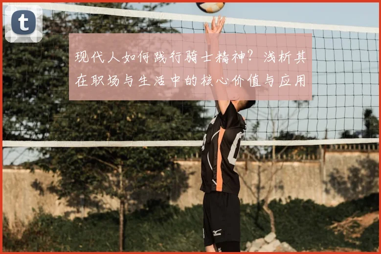 现代人如何践行骑士精神?浅析其在职场与生活中的核心价值与应用