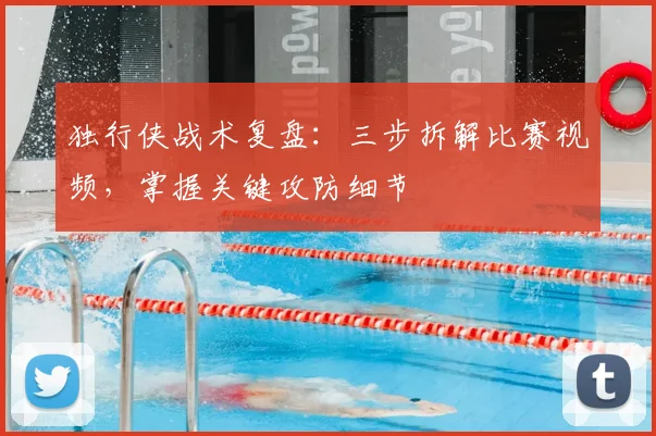 独行侠战术复盘：三步拆解比赛视频，掌握关键攻防细节
