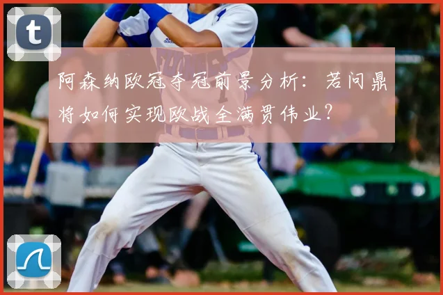 阿森纳欧冠夺冠前景分析：若问鼎将如何实现欧战全满贯伟业？