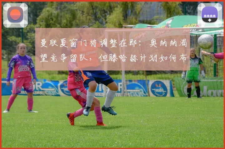 曼联夏窗门将调整在即:奥纳纳渴望竞争留队,但滕哈赫计划如何布局?
